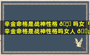 辛金命格是战神性格 🦋 吗女「辛金命格是战神性格吗女人 🐡 」